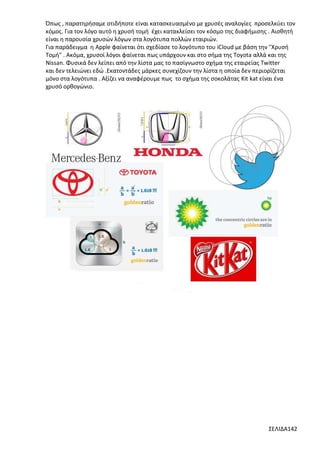 Όπως , παρατηρήσαμε οτιδήποτε είναι κατασκευασμένο με χρυσές αναλογίες προσελκύει τον
κόμος. Για τον λόγο αυτό η χρυσή τομή έχει κατακλείσει τον κόσμο της διαφήμισης . Αισθητή
είναι η παρουσία χρυσών λόγων στα λογότυπα πολλών εταιριών.
Για παράδειγμα η Apple φαίνεται ότι σχεδίασε το λογότυπο του iCloud με βάση την "Χρυσή
Τομή" . Ακόμα, χρυσοί λόγοι φαίνεται πως υπάρχουν και στο σήμα της Toyota αλλά και της
Νissan. Φυσικά δεν λείπει από την λίστα μας το πασίγνωστο σχήμα της εταιρείας Twitter
και δεν τελειώνει εδώ .Εκατοντάδες μάρκες συνεχίζουν την λίστα η οποία δεν περιορίζεται
μόνο στα λογότυπα . Αξίζει να αναφέρουμε πως το σχήμα της σοκολάτας Kit kat είναι ένα
χρυσό ορθογώνιο.

ΣΕΛΙΔΑ142

 