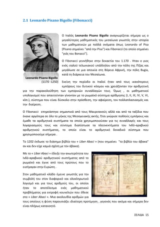 2.1 Leonardo Pisano Bigollo (Fibonacci)

Ο Ιταλός Leonardo Pisano Bigollo αναγνωρίζεται σήμερα ως ο
μεγαλύτερος μαθηματικός του μεσαίωνα γνωστός στην ιστορία
των μαθηματικών με πολλά ονόματα όπως Leonardo of Pisa
(Pisano σημαίνει "από την Pisa") και Fibonacci (το οποίο σημαίνει
"γιός του Bonacci").
Ο Fibonacci γεννήθηκε στην δεκαετία του 1.170 . Ηταν ο γιος
ενός ιταλού τελωνιακού υπάλληλου από την πόλη της Πίζας και
μεγάλωσε σε μια αποικία στη Βόρεια Αφρική, την πόλη Bugia,
κατά τη διάρκεια του Μεσαίωνα.
Leonardo Pisano Bigollo
(1170 -1250)

Εκείνη την περίοδο οι Ιταλοί ήταν από τους ικανότερους
εμπόρους του δυτικού κόσμου και χρειάζονταν την αριθμητική
για την παρακολούθηση των εμπορικών συναλλαγών τους. Όμως , οι μαθηματικοί
υπολογισμοί που απαιτούνταν γίνονταν με το ρωμαϊκό σύστημα αρίθμησης (I, II, III, IV, V, VI,
κλπ.), σύστημα που είναι δύσκολο στην πρόσθεση, την αφαίρεση, τον πολλαπλασιασμός και
την διαίρεση .
Ο Fibonacci επηρεάστηκε σημαντικά από τους Μαυριτανούς αλλά και από τα ταξίδια που
έκανε αργότερα σε όλο το μήκος της Μεσογειακής ακτής. Έτσι γνώρισε πολλούς εμπόρους και
έμαθε τα αριθμητικά συστήματα τα οποία χρησιμοποιούσαν για τις συναλλαγές και τους
λογαριασμούς τους και σύντομα διαπίστωσε τα πλεονεκτήματα του Ινδό-αραβικού
αριθμητικού συστήματος, το οποίο είναι το αριθμητικό δεκαδικό σύστημα που
χρησιμοποιούμε σήμερα .
Το 1202 έκδωσε το διάσημο βιβλίο του « Liber Abaci » (που σημαίνει "το βιβλίο του άβακα"
αν και δεν είχε καμιά σχέση με τον άβακα).
Με το « Liber Abaci » έδειξε την ανωτερότητα του
Ινδό-αραβικού αριθμητικού συστήματος από το
ρωμαϊκό και έγινε από τους πρώτους που το
εισήγαγαν στην Ευρώπη .
Στον μαθηματικό κλάδο έμεινε γνωστός για την
συμβολή του στον διαφορικό και ολοκληρωτικό
λογισμό και για τους αριθμούς του, οι οποίοι
ήταν το αποτέλεσμα ενός μαθηματικού
προβλήματος για εκτροφή κουνελιών που έθεσε
στο « Liber Abaci ». Μια ακολουθία αριθμών για
τους οποίους η φύση παρουσιάζει ιδιαίτερη προτίμηση , γεγονός που ακόμα και σήμερα δεν
είναι πλήρως κατανοητό.
ΣΕΛΙΔΑ 15

 