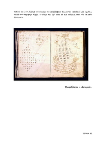 Πέθανε το 1240 .Άγαλμά του υπάρχει στο νεκροταφείο, δίπλα στον καθεδρικό ναό της Pisa,
κοντά στον περίφημο πύργο. Το όνομά του έχει δοθεί σε δύο δρόμους, στην Pisa και στην
Φλωρεντία.

Μια σελίδα του « Liber Abaci ».

ΣΕΛΙΔΑ 16

 