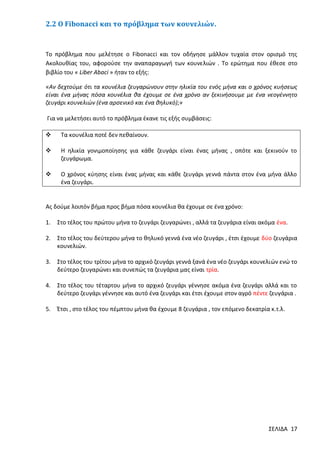 2.2 Ο Fibonacci και το πρόβλημα των κουνελιών.

Το πρόβλημα που μελέτησε ο Fibonacci και τον οδήγησε μάλλον τυχαία στον ορισμό της
Ακολουθίας του, αφορούσε την αναπαραγωγή των κουνελιών . Το ερώτημα που έθεσε στο
βιβλίο του « Liber Abaci » ήταν το εξής:
«Αν δεχτούμε ότι τα κουνέλια ζευγαρώνουν στην ηλικία του ενός μήνα και ο χρόνος κυήσεως
είναι ένα μήνας πόσα κουνέλια θα έχουμε σε ένα χρόνο αν ξεκινήσουμε με ένα νεογέννητο
ζευγάρι κουνελιών (ένα αρσενικό και ένα θηλυκό);»
Για να μελετήσει αυτό το πρόβλημα έκανε τις εξής συμβάσεις:


Τα κουνέλια ποτέ δεν πεθαίνουν.



Η ηλικία γονιμοποίησης για κάθε ζευγάρι είναι ένας μήνας , οπότε και ξεκινούν το
ζευγάρωμα.



Ο χρόνος κύησης είναι ένας μήνας και κάθε ζευγάρι γεννά πάντα στον ένα μήνα άλλο
ένα ζευγάρι.

Ας δούμε λοιπόν βήμα προς βήμα πόσα κουνέλια θα έχουμε σε ένα χρόνο:
1.

Στο τέλος του πρώτου μήνα το ζευγάρι ζευγαρώνει , αλλά τα ζευγάρια είναι ακόμα ένα.

2.

Στο τέλος του δεύτερου μήνα το θηλυκό γεννά ένα νέο ζευγάρι , έτσι έχουμε δύο ζευγάρια
κουνελιών.

3.

Στο τέλος του τρίτου μήνα το αρχικό ζευγάρι γεννά ξανά ένα νέο ζευγάρι κουνελιών ενώ το
δεύτερο ζευγαρώνει και συνεπώς τα ζευγάρια μας είναι τρία.

4.

Στο τέλος του τέταρτου μήνα το αρχικό ζευγάρι γέννησε ακόμα ένα ζευγάρι αλλά και το
δεύτερο ζευγάρι γέννησε και αυτό ένα ζευγάρι και έτσι έχουμε στον αγρό πέντε ζευγάρια .

5.

Έτσι , στο τέλος του πέμπτου μήνα θα έχουμε 8 ζευγάρια , τον επόμενο δεκατρία κ.τ.λ.

ΣΕΛΙΔΑ 17

 