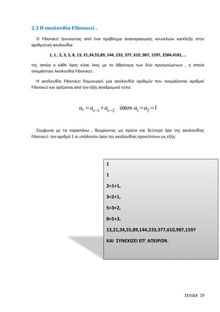 2.3 H ακολουθία Fibonacci .
Ο Fibonacci ξεκινώντας από ένα πρόβλημα αναπαραγωγής κουνελιών κατέληξε στην
αριθμητική ακολουθία
1, 1 , 2, 3, 5, 8, 13, 21,34,55,89, 144, 233, 377, 610 ,987, 1597, 2584,4181, ..
της οποία ο κάθε όρος είναι ίσος με το άθροισμα των δύο προηγούμενων , η οποία
ονομάστηκε Ακολουθία Fibonacci .
Η ακολουθία Fibonacci δημιουργεί μία ακολουθία αριθμών που ονομάζονται αριθμοί
Fibonacci και ορίζονται από τον εξής αναδρομικό τύπο:

a  a 1  a 2 όπου a1  a2 1
Σύμφωνα με τα παραπάνω , θεωρώντας ως πρώτο και δεύτερο όρο της ακολουθίας
Fibonacci τον αριθμό 1 οι υπόλοιποι όροι της ακολουθίας προκύπτουν ως εξής:

1

1
2=1+1,
3=2+1,

5=3+2,
8=5+3,
13,21,34,55,89,144,233,377,610,987,1597

ΚΑΙ ΣΥΝΕΧΙΖΕΙ ΕΠ’ ΑΠΕΙΡΟΝ.

ΣΕΛΙΔΑ 19

 