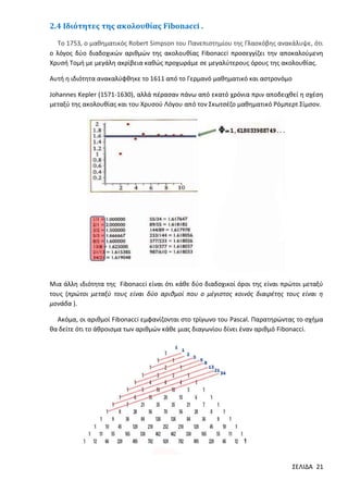 2.4 Ιδιότητες της ακολουθίας Fibonacci .
Το 1753, ο μαθηματικός Robert Simpson του Πανεπιστημίου της Γλασκόβης ανακάλυψε, ότι
ο λόγος δύο διαδοχικών αριθμών της ακολουθίας Fibonacci προσεγγίζει την αποκαλούμενη
Χρυσή Τομή με μεγάλη ακρίβεια καθώς προχωράμε σε μεγαλύτερους όρους της ακολουθίας.
Αυτή η ιδιότητα ανακαλύφθηκε το 1611 από το Γερμανό μαθηματικό και αστρονόμο
Johannes Kepler (1571-1630), αλλά πέρασαν πάνω από εκατό χρόνια πριν αποδειχθεί η σχέση
μεταξύ της ακολουθίας και του Χρυσού Λόγου από τον Σκωτσέζο μαθηματικό Ρόμπερτ Σίμσον.

Μια άλλη ιδιότητα της Fibonacci είναι ότι κάθε δύο διαδοχικοί όροι της είναι πρώτοι μεταξύ
τους (πρώτοι μεταξύ τους είναι δύο αριθμοί που ο μέγιστος κοινός διαιρέτης τους είναι η
μονάδα ).
Ακόμα, οι αριθμοί Fibonacci εμφανίζονται στο τρίγωνο του Pascal. Παρατηρώντας το σχήμα
θα δείτε ότι το άθροισμα των αριθμών κάθε μιας διαγωνίου δίνει έναν αριθμό Fibonacci.

ΣΕΛΙΔΑ 21

 