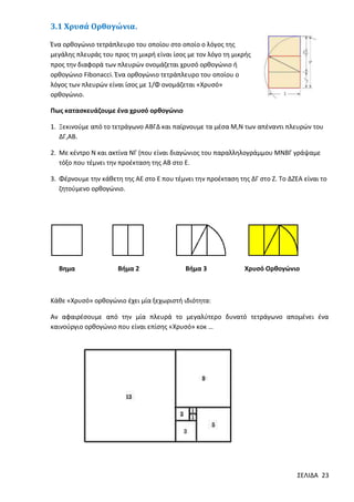3.1 Χρυσά Ορθογώνια.
Ένα ορθογώνιο τετράπλευρο του οποίου στο οποίο ο λόγος της
μεγάλης πλευράς του προς τη μικρή είναι ίσος με τον λόγο τη μικρής
προς την διαφορά των πλευρών ονομάζεται χρυσό ορθογώνιο ή
ορθογώνιο Fibonacci. Ένα ορθογώνιο τετράπλευρο του οποίου ο
λόγος των πλευρών είναι ίσος με 1/Φ ονομάζεται «Χρυσό»
ορθογώνιο.
Πως κατασκευάζουμε ένα χρυσό ορθογώνιο
1. Ξεκινούμε από το τετράγωνο ΑΒΓΔ και παίρνουμε τα μέσα Μ,Ν των απέναντι πλευρών του
ΔΓ,ΑΒ.
2. Με κέντρο Ν και ακτίνα ΝΓ (που είναι διαγώνιος του παραλληλογράμμου ΜΝΒΓ γράψαμε
τόξο που τέμνει την προέκταση της ΑΒ στο Ε.
3. Φέρνουμε την κάθετη της ΑΕ στο Ε που τέμνει την προέκταση της ΔΓ στο Ζ. Το ΔΖΕΑ είναι το
ζητούμενο ορθογώνιο.

Βημα

Βήμα 2

Βήμα 3

Χρυσό Ορθογώνιο

Κάθε «Χρυσό» ορθογώνιο έχει μία ξεχωριστή ιδιότητα:
Αν αφαιρέσουμε από την μία πλευρά το μεγαλύτερο δυνατό τετράγωνο απομένει ένα
καινούργιο ορθογώνιο που είναι επίσης «Χρυσό» κοκ …

ΣΕΛΙΔΑ 23

 