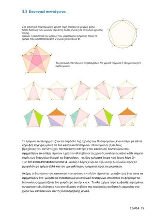 3.3 Κανονικό πεντάγωνο.

Στο κανονικό πεντάγωνο η χρυσή τομή παίζει ένα μεγάλο ρολό.
Κάθε διατομή των γωνιών τέμνει τις άλλες γωνίες σε αναλόγια χρυσής
τομής.
Ακόμα, η αναλόγια του μήκους του μικρότερου τμήματος προς το
τμήμα που οριοθετείται από 2 γωνίες ισούται με Φ.

Το κανονικό πεντάγωνο περιλαμβάνει 10 χρυσά τρίγωνα 5 οξυγώνια και 5
αμβλυγώνια.

Τα τρίγωνα αυτά σχηματίζουν το σύµβολο της σχολής των Πυθαγορείων ,ένα αστέρι µε πέντε
κορυφές εγγεγραμμένες σε ένα κανονικό πεντάγωνο. Οι διαγώνιοι (ή αλλιώς
βραχίονες του αντίστοιχου πεντάκτινου αστέρα) του κανονικού πενταγώνου που
σχηµατίζουν το αστέρι τέμνουν η μία την άλλη βάσει της χρυσής αναλογίας αφού κάθε σηµείο
τοµής των διαγωνίων διαιρεί τις διαγωνίους σε δύο τµήµατα άνισα που έχουν λόγο Φ=
1,618033988749894848204586834 , αυτός ο λόγος είναι το πηλίκο της διαγωνίου προς το
µμεγαλύτερο τµήµα αλλά και του µμεγαλύτερου τµήµατος προς το µικρότερο.
Ακόμα, οι διαγώνιοι του κανονικού πενταγώνου επιπλέον τέµνονται µεταξύ τους έτσι ώστε να
σχηµατίζουν ένα µικρότερο αντεστραμμένο κανονικό πεντάγωνο, στο οποίο αν φέρουµε τις
διαγωνίους σχηµατίζεται ένα µικρότερο αστέρι κ.ο.κ. Το όλο σχήµα τώρα εµφανίζει ορισµένες
συναρπαστικές ιδιότητες που αποτέλεσαν τη βάση της κορυφαίας αισθητικής αρµονίας στο
χώρο των κατασκευών και της διακοσµητικής γενικά.

ΣΕΛΙΔΑ 25

 