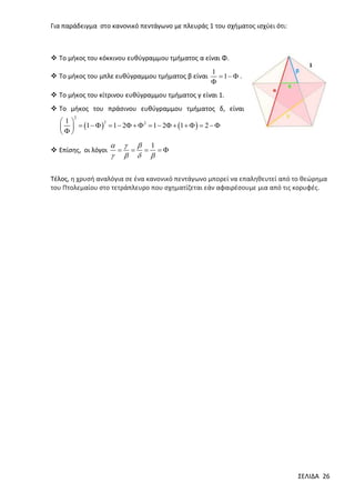 Για παράδειγμα στο κανονικό πεντάγωνο με πλευράς 1 του σχήματος ισχύει ότι:

 Το μήκος του κόκκινου ευθύγραμμου τμήματος α είναι Φ.
 Tο μήκος του μπλε ευθύγραμμου τμήματος β είναι

1
 1  .


 Tο μήκος του κίτρινου ευθύγραμμου τμήματος γ είναι 1.
 Tο μήκος του πράσινου ευθύγραμμου τμήματος δ, είναι
2

2
1
2
   1     1  2    1  2  1     2  



 Επίσης, οι λόγοι

   1
   
   

Τέλος, η χρυσή αναλόγια σε ένα κανονικό πεντάγωνο μπορεί να επαληθευτεί από το θεώρημα
του Πτολεμαίου στο τετράπλευρο που σχηματίζεται εάν αφαιρέσουμε μια από τις κορυφές.

ΣΕΛΙΔΑ 26

 