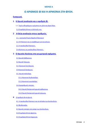 ΜΕΡΟΣ Α

Ο ΑΡΙΘΜΟΣ Φ ΚΑΙ Η ΑΡΜΟΝΙΑ ΣΤΗ ΦΥΣΗ.
Εισαγωγή.
1 Η Χρυσή αναλογία και ο αριθμός Φ.
1.1 Τομή ευθυγράμμου τμήματος σε μέσο και άκρο λόγο.
1.2 O αριθμός Φ και οι ιδιότητές του.

2

Η Θεία αναλογία στους αριθμούς.
2.1. Leonardo Pisano Bigollo (Fibonacci)
2.2. Ο Fibonacci και το πρόβλημα των κουνελιών.
2.3. H ακολουθία Fibonacci .
2.4 Ιδιότητες της ακολουθίας Fibonacci .

3 Ο Χρυσός Κανόνας στα γεωμετρικά σχήματα.
3.1 Χρυσά Ορθογώνια.
3.2 Χρυσά Τρίγωνα.
3.3 Κανονικό πεντάγωνο.
3.4 Κανονικό δεκάγωνο.
3.5 Χρυσά πολύεδρα.
3.5.1 Κανονικό δωδεκάεδρο.
3.5.2 Κανονικό εικοσάεδρο.
3.6 Λογαριθμικές σπείρες.
3.6.1 Χρυσή Σπείρα από χρυσά ορθογώνια.
3.6.2 Χρυσή Σπείρα από χρυσά τρίγωνα.

4

Ο αριθμός Φ στα φυτά.
4.1 Η ακολουθία Fibonacci και τα πέταλα των λουλουδιών.
4.2 Φυλλοταξία.
4.3 Χρυσές σπείρες στο μίσχο των λουλουδιών.
4.4 Ο αριθμός Φ στα φρούτα.
4.5 Ο αριθμός Φ στα λαχανικά.

ΣΕΛΙΔΑ

2

 