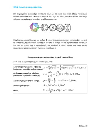 3.5.2 Κανονικό εικοσάεδρο.
Στη στερεομετρία εικοσάεδρο λέγεται το πολύεδρο το οποίο έχει είκοσι έδρες. Το κανονικό
εικοσάεδρο ανήκει στα Πλατωνικά στερεά, που έχει για έδρες συνολικά είκοσι ισόπλευρα
τρίγωνα, που ενώνονται ανά πέντε σε κάθε κορυφή του.

Η σχέση του εικοσαέδρου με τον αριθμό Φ συναντάται στην απόσταση των κορυφών του από
το κέντρο του, την απόσταση των εδρών του από το κέντρο του και την απόσταση των ακμών
του από το κέντρο του. Ο συμβολισμός του αριθμού Φ στους τύπους των τριών αυτών
γεωμετρικών χαρακτηριστικών γίνεται με το γράμμα φ.

Γεωμετρικά χαρακτηριστικά κανονικού εικοσαέδρου
Αν

είναι το μήκος της ακμής του εικοσαέδρου, τότε:

Ακτίνα περιγεγραμμένης σφαίρας
(απόσταση κορυφών από το κέντρο)
Ακτίνα εγγεγραμμένης σφαίρας
(απόσταση εδρών από το κέντρο)
Απόσταση ακμών από το κέντρο
Συνολική επιφάνεια
Όγκος

ΣΕΛΙΔΑ 30

 