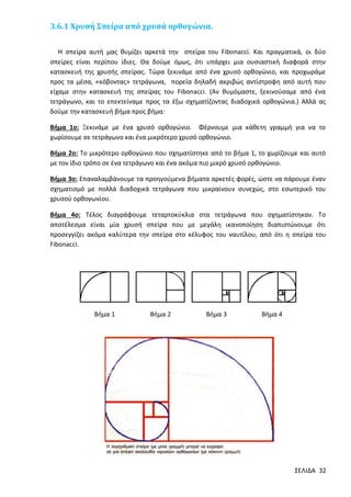 3.6.1 Χρυσή Σπείρα από χρυσά ορθογώνια.
Η σπείρα αυτή μας θυμίζει αρκετά την σπείρα του Fibonacci. Και πραγματικά, οι δύο
σπείρες είναι περίπου ίδιες. Θα δούμε όμως, ότι υπάρχει μια ουσιαστική διαφορά στην
κατασκευή της χρυσής σπείρας. Τώρα ξεκινάμε από ένα χρυσό ορθογώνιο, και προχωράμε
προς τα μέσα, «κόβοντας» τετράγωνα, πορεία δηλαδή ακριβώς αντίστροφη από αυτή που
είχαμε στην κατασκευή της σπείρας του Fibonacci. (Αν θυμόμαστε, ξεκινούσαμε από ένα
τετράγωνο, και το επεκτείναμε προς τα έξω σχηματίζοντας διαδοχικά ορθογώνια.) Αλλά ας
δούμε την κατασκευή βήμα προς βήμα:
Βήμα 1ο: Ξεκινάμε με ένα χρυσό ορθογώνιο. Φέρνουμε μια κάθετη γραμμή για να το
χωρίσουμε σε τετράγωνο και ένα μικρότερο χρυσό ορθογώνιο.
Βήμα 2ο: Το μικρότερο ορθογώνιο που σχηματίστηκε από το βήμα 1, το χωρίζουμε και αυτό
με τον ίδιο τρόπο σε ένα τετράγωνο και ένα ακόμα πιο μικρό χρυσό ορθογώνιο.
Βήμα 3ο: Επαναλαμβάνουμε τα προηγούμενα βήματα αρκετές φορές, ώστε να πάρουμε έναν
σχηματισμό με πολλά διαδοχικά τετράγωνα που μικραίνουν συνεχώς, στο εσωτερικό του
χρυσού ορθογωνίου.
Βήμα 4ο: Τέλος διαγράφουμε τεταρτοκύκλια στα τετράγωνα που σχηματίστηκαν. Το
αποτέλεσμα είναι μία χρυσή σπείρα που με μεγάλη ικανοποίηση διαπιστώνουμε ότι
προσεγγίζει ακόμα καλύτερα την σπείρα στο κέλυφος του ναυτίλου, από ότι η σπείρα του
Fibonacci.

Βήμα 1

Βήμα 2

Βήμα 3

Βήμα 4

ΣΕΛΙΔΑ 32

 