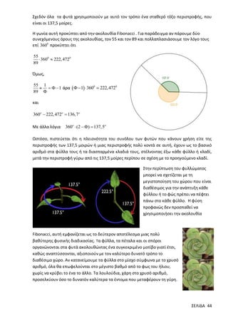 Σχεδόν όλα τα φυτά χρησιμοποιούν με αυτό τον τρόπο ένα σταθερό τόξο περιστροφής, που
είναι οι 137,5 μοίρες.
Η γωνία αυτή προκύπτει από την ακολουθία Fibonacci . Για παράδειγμα αν πάρουμε δύο
συνεχόμενους όρους της ακολουθίας, τον 55 και τον 89 και πολλαπλασιάσουμε τον λόγο τους
επί 3600 προκύπτει ότι
55
 3600  222, 4720
89

Όμως,
55 1
    1 άρα    1  3600
89 

222, 4720

και

360o  222, 472o  136,7o
Με άλλα λόγια

360o  (2  )  137,5

Ωστόσο, πιστεύεται ότι η πλειονότητα του συνόλου των φυτών που κάνουν χρήση είτε της
περιστροφής των 137,5 μοιρών ή μιας περιστροφής πολύ κοντά σε αυτή, έχουν ως το βασικό
αριθμό στα φύλλα τους ή τα διασπαρμένα κλαδιά τους, στέλνοντας έξω κάθε φύλλο ή κλαδί,
μετά την περιστροφή γύρω από τις 137,5 μοίρες περίπου σε σχέση με το προηγούμενο κλαδί.
Στην περίπτωση του φυλλώματος
μπορεί να σχετίζεται με τη
μεγιστοποίηση του χώρου που είναι
διαθέσιμος για την ανάπτυξη κάθε
φύλλου ή το φώς πρέπει να πέφτει
πάνω στο κάθε φύλλο. Η φύση
προφανώς δεν προσπαθεί να
χρησιμοποιήσει την ακολουθία

Fibonacci, αυτή εμφανίζεται ως το δεύτερον αποτέλεσμα μιας πολύ
βαθύτερης φυσικής διαδικασίας. Τα φύλλα, τα πέταλα και οι σπόροι
οργανώνονται στα φυτά ακολουθώντας ένα συγκεκριμένο μοτίβο γιατί έτσι,
καθώς αναπτύσσονται, αξιοποιούν με τον καλύτερο δυνατό τρόπο το
διαθέσιμο χώρο. Αν κατανείμουμε τα φύλλα στο μίσχο σύμφωνα με το χρυσό
αριθμό, όλα θα επωφελούνται στο μέγιστο βαθμό από το φως του ήλιου,
χωρίς να κρύβει το ένα το άλλο. Τα λουλούδια, χάρη στο χρυσό αριθμό,
προσελκύουν όσο το δυνατόν καλύτερα τα έντομα που μεταφέρουν τη γύρη.

ΣΕΛΙΔΑ 44

 