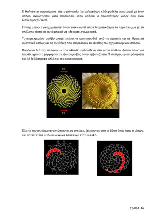 Ο Hofmeister παρατήρησε ότι το primordia [το σχήμα όπου κάθε ροδέλα αντιστοιχεί με έναν
σπόρο] σχηματίζεται κατά προτίμηση, όπου υπάρχει ο περισσότερος χώρος που είναι
διαθέσιμος γι 'αυτό.
Επίσης, μπορεί να σχηματιστεί όπου επικοινωνεί αποτελεσματικότερα το περικάλυμμα με το
υπόλοιπο φυτό και αυτό μπορεί να εξεταστεί γεωμετρικά.
Το συγκεκριμένο μοτίβο μπορεί επίσης να τροποποιηθεί από την υγρασία και τα θρεπτικά
συστατικά καθώς και τις συνθήκες που επηρεάζουν το μέγεθος του σχηματιζόμενου σπόρου.
Παρόμοια διάταξη σπειρών με τον ηλίανθο εμφανίζεται στο μίσχο πολλών φυτών όπως για
παράδειγμα στη μαργαρίτα της φωτογραφίας όπου εμφανίζονται 21 σπείρες αριστερόστροφα
και 34 δεξιόστροφα αλλά και στα κουκουνάρια.

Όλα τα κουκουνάρια αναπτύσσονται σε σπείρες, ξεκινώντας από τη βάση όπου ήταν ο μίσχος,
και πηγαίνοντας κυκλικά μέχρι να φτάσουμε στην κορυφή.

ΣΕΛΙΔΑ 46

 
