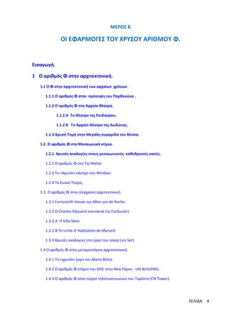 ΜΕΡΟΣ Β

ΟΙ ΕΦΑΡΜΟΓΕΣ ΤΟΥ ΧΡΥΣΟΥ ΑΡΙΘΜΟΥ Φ.

Εισαγωγή.
1 Ο αριθμός Φ στην αρχιτεκτονική.
1.1 Ο Φ στην αρχιτεκτονική των αρχαίων χρόνων.
1.1.1 Ο αριθμός Φ στην πρόσοψη του Παρθενώνα .
1.1.2 Ο αριθμός Φ στα Αρχαία θέατρα.
1.1.2.Α Το Θέατρο της Επιδαύρου.
1.1.2 Β Το Αρχαίο Θέατρο της Δωδώνης.
1.1.3 Χρυσή Τομή στην Μεγάλη πυραμίδα του Χέοπα.
1.2. Ο αριθμός Φ στα Μεσαιωνικά κτίρια.
1.2.1 Χρυσές αναλογίες στους μεσαιωνικούς καθεδρικούς ναούς.
1.2.2 Ο αριθμός Φ στο Taj Mahal.
1.2.3 Το «Χρυσό» κάστρο του Windsor.
1.2.4 Το Σινικό Τοίχος.
1.3. Ο αριθμός Φ στην σύγχρονη αρχιτεκτονική.
1.3.1 Farnsnorth House του Μies van de Roche.
1.3.2 O Charles-Édouard Jeanneret (Le Corbusier).
1.3.2.Α Η Villa Stein
1.3.2.Β Τo Unite d' Habitation de Marseill.
1.3.3 Χρυσές αναλογίες στο έργο του Josep Luis Sert.
1.4 Ο αριθμός Φ στην μεταμοντέρνα αρχιτεκτονική.
1.4.1 Το «χρυσό» έργο του Μario Botta.
1.4.2 Ο αριθμός Φ κτήριο του ΟΗΕ στην Νέα Υόρκη - UN BUILDING.
1.4.3 Ο αριθμός Φ στον πύργο τηλεπικοινωνιών του Τορόντο (CN Tower).

ΣΕΛΙΔΑ

4

 