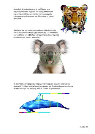 Ο αριθμός Φ εμφανίζεται, στις ραβδώσεις που
σχηματίζονται από τις ρίγες της τίγρης αλλά και τα
χαρακτηριστικά του προσώπου της δημιουργούν
ευθύγραμμα τμήματα που σχετίζονται με τη χρυσή
αναλογία .

Παρόμοια και τα χαρακτηριστικά του προσώπου ενός
κοάλα διακρίνουμε λόγους χρυσής τομής. Οι διαστάσεις
και τις θέσεις των οφθαλμών, της μύτης και του στόματος
συνδέονται με χρυσές αναλογίες .

Οι διαστάσεις του ραχιαίου πτερύγιου είναι χρυσή τμήματα (κίτρινο και
πράσινο). Το πάχος του τμήματος της ουράς του δελφινιού αντιστοιχεί στην
ίδια χρυσή τομή της γραμμής από το κεφάλι μέχρι την ουρά .

ΣΕΛΙΔΑ 56

 