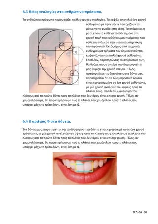 6.3 Θείες αναλογίες στο ανθρώπινο πρόσωπο.
Το ανθρώπινο πρόσωπο παρουσιάζει πολλές χρυσές αναλογίες. Το κεφάλι αποτελεί ένα χρυσό
ορθογώνιο με την ευθεία που ορίζουν τα
μάτια να το χωρίζει στη μέση. Το στόμα και η
μύτη είναι το καθένα τοποθετημένο στη
χρυσή τομή του ευθύγραμμου τμήματος που
ορίζεται ανάμεσα στα μάτια και στην άκρη
του πιγουνιού. Εκτός όμως από τα χρυσά
ευθύγραμμα τμήματα που δημιουργούνται,
εμφανίζονται και πολλά χρυσά ορθογώνια.
Επιπλέον, παρατηρώντας το ανθρώπινο αυτί,
θα δούμε πως η σπείρα που δημιουργείται
μας θυμίζει την χρυσή σπείρα.. Τέλος,
αναφορικά με τις διαστάσεις στα δόντι μας,
παρατηρείται ότι τα δύο μπροστινά δόντια
είναι εγγεγραμμένα σε ένα χρυσό ορθογώνιο,
με μία χρυσή αναλογία του ύψους προς το
πλάτος τους. Επιπλέον, η αναλογία του
πλάτους από το πρώτο δόντι προς το πλάτος του δευτέρου είναι επίσης χρυσή. Τέλος, αν
χαμογελάσουμε, θα παρατηρήσουμε πως το πλάτος του χαμόγελου προς το πλάτος που
υπάρχει μέχρι το τρίτο δόντι, είναι ίση με Φ.

6.4 Ο αριθμός Φ στα δόντια.
Στα δόντια μας, παρατηρείται ότι τα δύο μπροστινά δόντια είναι εγγεγραμμένα σε ένα χρυσό
ορθογώνιο, με μία χρυσή αναλογία του ύψους προς το πλάτος τους. Επιπλέον, η αναλογία του
πλάτους από το πρώτο δόντι προς το πλάτος του δευτέρου είναι επίσης χρυσή. Τέλος, αν
χαμογελάσουμε, θα παρατηρήσουμε πως το πλάτος του χαμόγελου προς το πλάτος που
υπάρχει μέχρι το τρίτο δόντι, είναι ίση με Φ.

ΣΕΛΙΔΑ 60

 