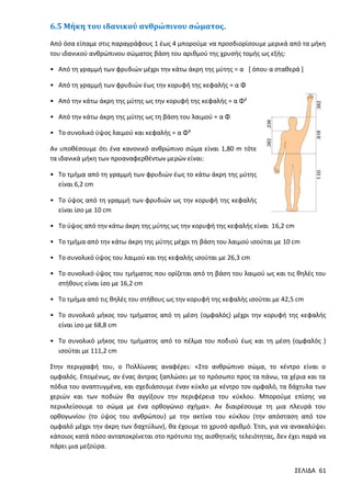 6.5 Μήκη του ιδανικού ανθρώπινου σώματος.
Από όσα είπαμε στις παραγράφους 1 έως 4 μπορούμε να προσδιορίσουμε μερικά από τα μήκη
του ιδανικού ανθρώπινου σώματος βάση του αριθμού της χρυσής τομής ως εξής:
• Από τη γραμμή των φρυδιών μέχρι την κάτω άκρη της μύτης = α [ όπου α σταθερά ]
• Από τη γραμμή των φρυδιών έως την κορυφή της κεφαλής = α Φ
• Από την κάτω άκρη της μύτης ως την κορυφή της κεφαλής = α Φ²
• Από την κάτω άκρη της μύτης ως τη βάση του λαιμού = α Φ
• Το συνολικό ύψος λαιμού και κεφαλής = α Φ³
Αν υποθέσουμε ότι ένα κανονικό ανθρώπινο σώμα είναι 1,80 m τότε
τα ιδανικά μήκη των προαναφερθέντων μερών είναι:
• Το τμήμα από τη γραμμή των φρυδιών έως το κάτω άκρη της μύτης
είναι 6,2 cm
• Το ύψος από τη γραμμή των φρυδιών ως την κορυφή της κεφαλής
είναι ίσο με 10 cm
• Το ύψος από την κάτω άκρη της μύτης ως την κορυφή της κεφαλής είναι 16,2 cm
• Το τμήμα από την κάτω άκρη της μύτης μέχρι τη βάση του λαιμού ισούται με 10 cm
• Το συνολικό ύψος του λαιμού και της κεφαλής ισούται με 26,3 cm
• Το συνολικό ύψος του τμήματος που ορίζεται από τη βάση του λαιμού ως και τις θηλές του
στήθους είναι ίσο με 16,2 cm
• Το τμήμα από τις θηλές του στήθους ως την κορυφή της κεφαλής ισούται με 42,5 cm
• Το συνολικό μήκος του τμήματος από τη μέση (ομφαλός) μέχρι την κορυφή της κεφαλής
είναι ίσο με 68,8 cm
• Το συνολικό μήκος του τμήματος από το πέλμα του ποδιού έως και τη μέση (ομφαλός )
ισούται με 111,2 cm
Στην περιγραφή του, ο Πολλίωνας αναφέρει: «Στο ανθρώπινο σώμα, το κέντρο είναι ο
ομφαλός. Επομένως, αν ένας άντρας ξαπλώσει με το πρόσωπο προς τα πάνω, τα χέρια και τα
πόδια του αναπτυγμένα, και σχεδιάσουμε έναν κύκλο με κέντρο τον ομφαλό, τα δάχτυλα των
χεριών και των ποδιών θα αγγίξουν την περιφέρεια του κύκλου. Μπορούμε επίσης να
περικλείσουμε το σώμα με ένα ορθογώνιο σχήμα». Αν διαιρέσουμε τη μια πλευρά του
ορθογωνίου (το ύψος του ανθρώπου) με την ακτίνα του κύκλου (την απόσταση από τον
ομφαλό μέχρι την άκρη των δαχτύλων), θα έχουμε το χρυσό αριθμό. Έτσι, για να ανακαλύψει
κάποιος κατά πόσο ανταποκρίνεται στο πρότυπο της αισθητικής τελειότητας, δεν έχει παρά να
πάρει μια μεζούρα.
ΣΕΛΙΔΑ 61

 