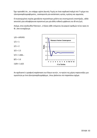 Έχει προταθεί ότι , αν υπάρχει σχέση Χρυσής Τομής σε έναν καρδιακό παλμό στο Τ τμήμα του
ηλεκτροκαρδιογραφήματος , αναπαριστά μία κατάσταση υγείας, ειρήνης και αρμονίας.
Ο συγκεκριμένος τομέας χρειάζεται περισσότερη μελέτη και επιστημονική υποστήριξη , αλλά
αποτελεί μία ενδιαφέρουσα προοπτική για μία άλλη πιθανή εμφάνιση του Φ στη ζωή.
Ακόμα, στην ακολουθία Fibonacci , ο λόγος κάθε επόμενου ζευγαριού αριθμών τείνει προς το
Φ , όσο συνεχίζουμε.

1/0 = ΑΠΕΙΡΟ
1/1 = 1
2/1 = 2
3/2 = 1.5
5/3 = 1.666…
8/5 = 1.6
13/8 = 1.625

Αν σχεδιαστεί η γραφική παράσταση των λόγων αυτών , το πρώτο της μέρος παρουσιάζει μια
ομοιότητα με ένα ηλεκτροκαρδιογράφημα , όπως φαίνεται στο παραπάνω σχήμα.

ΣΕΛΙΔΑ 63

 