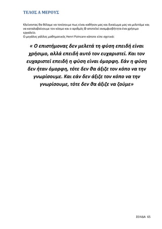ΤΕΛΟΣ Α ΜΕΡΟΥΣ
Κλείνοντας θα θέλαμε να τονίσουμε πως είναι καθήκον μας και δικαίωμα μας να μελετάμε και
να καταλαβαίνουμε τον κόσμο και ο αριθμός Φ αποτελεί αναμφισβήτητα ένα χρήσιμο
εργαλείο.
Ο μεγάλος γάλλος μαθηματικός Henri Poincare κάποτε είπε σχετικά:

« Ο επιστήμονας δεν μελετά τη φύση επειδή είναι
χρήσιμο, αλλά επειδή αυτό τον ευχαριστεί. Και τον
ευχαριστεί επειδή η φύση είναι όμορφη. Εάν η φύση
δεν ήταν όμορφη, τότε δεν θα άξιζε τον κόπο να την
γνωρίσουμε. Και εάν δεν άξιζε τον κόπο να την
γνωρίσουμε, τότε δεν θα άξιζε να ζούμε»

ΣΕΛΙΔΑ 65

 