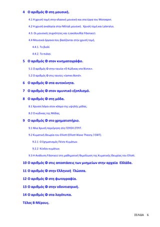 4 Ο αριθμός Φ στη μουσική.
4.1 Η χρυσή τομή στην κλασική μουσική και στα έργα του Μοτσαρντ.
4.2 Η χρυσή αναλογία στην Μέταλ μουσική. Χρυσή τομή και Lateralus.
4.3. Οι μουσικές συχνότητες και η ακολουθία Fibonacci.
4.4 Μουσικά όργανα που βασίζονται στην χρυσή τομή.
4.4.1. Το βιολί
4.4.2. Το πιάνο.

5 Ο αριθμός Φ στον κινηματογράφο.
5.1 Ο αριθμός Φ στην ταινία «Ο Κώδικας ντα Βίντσι».
5.2 Ο αριθμός Φ στις ταινίες «James Bond».

6 Ο αριθμός Φ στα αυτοκίνητα.
7 Ο αριθμός Φ στον αμυντικό εξοπλισμό.
8 Ο αριθμός Φ στη μόδα.
8.1 Χρυσοί λόγοι στον κόσμο της υψηλής μόδας.
8.2 Ο κώδικας της Μόδας.

9 Ο αριθμός Φ στο χρηματιστήριο.
9.1 Μια Χρυσή περιήγηση στη ΓΟΥΟΛ ΣΤΡΙΤ.
9.2 Κυματική Θεωρία του Elliott (Elliott Wave Theory / EWT).
9.2.1 Ο Σχηματισμός Πέντε Κυμάτων.
9.2.2 Κύκλοι κυμάτων.
9.3 Η Ανάλυση Fibonacci στη μαθηματική θεμελίωση της Κυματικής Θεωρίας του Elliott.

10 Ο αριθμός Φ στις αποστάσεις των μνημείων στην αρχαία Ελλάδα.
11 Ο αριθμός Φ στην Ελληνική Γλώσσα.
12 Ο αριθμός Φ στη φωτογραφία.
13 Ο αριθμός Φ στην οδοντιατρική.
14 Ο αριθμός Φ στα λογότυπα.
Τέλος Β Μέρους.
ΣΕΛΙΔΑ

6

 