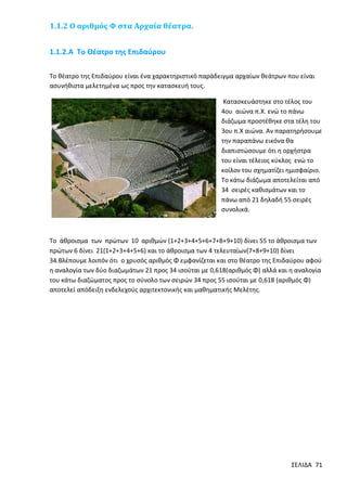 1.1.2 Ο αριθμός Φ στα Αρχαία θέατρα.
1.1.2.Α Το Θέατρο της Επιδαύρου
Το θέατρο της Επιδαύρου είναι ένα χαρακτηριστικό παράδειγμα αρχαίων θεάτρων που είναι
ασυνήθιστα μελετημένα ως προς την κατασκευή τους.
Κατασκευάστηκε στο τέλος του
4ου αιώνα π.Χ. ενώ το πάνω
διάζωμα προστέθηκε στα τέλη του
3ου π.Χ αιώνα. Αν παρατηρήσουμε
την παραπάνω εικόνα θα
διαπιστώσουμε ότι η ορχήστρα
του είναι τέλειος κύκλος ενώ το
κοίλον του σχηματίζει ημισφαίριο.
Το κάτω διάζωμα αποτελείται από
34 σειρές καθισμάτων και το
πάνω από 21 δηλαδή 55 σειρές
συνολικά.

Το άθροισμα των πρώτων 10 αριθμών (1+2+3+4+5+6+7+8+9+10) δίνει 55 το άθροισμα των
πρώτων 6 δίνει 21(1+2+3+4+5+6) και το άθροισμα των 4 τελευταίων(7+8+9+10) δίνει
34.Βλέπουμε λοιπόν ότι ο χρυσός αριθμός Φ εμφανίζεται και στο θέατρο της Επιδαύρου αφού
η αναλογία των δύο διαζωμάτων 21 προς 34 ισούται με 0,618(αριθμός Φ) αλλά και η αναλογία
του κάτω διαζώματος προς το σύνολο των σειρών 34 προς 55 ισούται με 0,618 (αριθμός Φ)
αποτελεί απόδειξη ενδελεχούς αρχιτεκτονικής και μαθηματικής Μελέτης.

ΣΕΛΙΔΑ 71

 