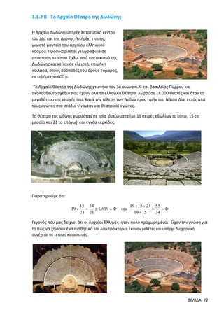 1.1.2 Β Το Αρχαίο Θέατρο της Δωδώνης.
Η Αρχαία Δωδώνη υπήρξε λατρευτικό κέντρο
του Δία και της Διώνης. Υπήρξε, επίσης,
γνωστό μαντείο του αρχαίου ελληνικού
κόσμου. Προσδιορίζεται γεωγραφικά σε
απόσταση περίπου 2 χλμ. από τον οικισμό της
Δωδώνης και κείται σε κλειστή, επιμήκη
κοιλάδα, στους πρόποδες του όρους Τόμαρος,
σε υψόμετρο 600 μ.
Το Αρχαίο θέατρο της Δωδώνης χτίστηκε τον 3ο αιώνα π.Χ. επί βασιλείας Πύρρου και
ακολουθεί το σχέδιο που έχουν όλα τα ελληνικά θέατρα. Χωρούσε 18.000 θεατές και ήταν το
μεγαλύτερο της εποχής του. Κατά την τέλεση των Ναΐων προς τιμήν του Νάιου Δία, εκτός από
τους αγώνες στο στάδιο γίνονταν και θεατρικοί αγώνες.
Το θέατρο της ωδίνης χωριζόταν σε τρία διαζώματα (µε 19 σειρές εδωλίων το κάτω, 15 το
µεσαίο και 21 το επάνω) και εννέα κερκίδες.

Παρατηρούμε ότι:
19 

15 34

 1, 619  
21 21

και

19  15  21 55


19  15
34

Γεγονός που μας δείχνει ότι οι Αρχαίοι Έλληνες ήταν πολύ προχωρημένοι! Είχαν την γνώση για
το πώς να χτίσουν ένα αισθητικό και λαμπρό κτήριο, έκαναν μελέτες και υπήρχε διαχρονική
συνέχεια σε τέτοιες κατασκευές.

ΣΕΛΙΔΑ 72

 