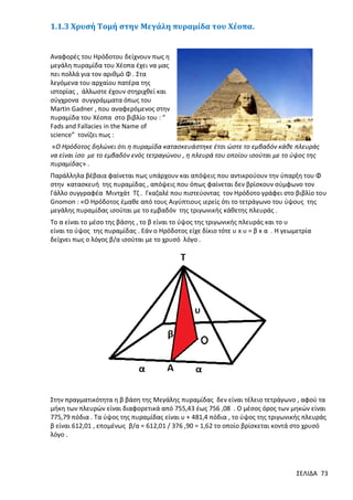 1.1.3 Χρυσή Τομή στην Μεγάλη πυραμίδα του Χέοπα.

Αναφορές του Ηρόδοτου δείχνουν πως η
μεγάλη πυραμίδα του Χέοπα έχει να μας
πει πολλά για τον αριθμό Φ . Στα
λεγόμενα του αρχαίου πατέρα της
ιστορίας , άλλωστε έχουν στηριχθεί και
σύγχρονα συγγράμματα όπως του
Martin Gadner , που αναφερόμενος στην
πυραμίδα του Χέοπα στο βιβλίο του : “
Fads and Fallacies in the Name of
science” τονίζει πως :
«Ο Ηρόδοτος δηλώνει ότι η πυραμίδα κατασκευάστηκε έτσι ώστε το εμβαδόν κάθε πλευράς
να είναι ίσο με το εμβαδόν ενός τετραγώνου , η πλευρά του οποίου ισούται με το ύψος της
πυραμίδας» .
Παράλληλα βέβαια φαίνεται πως υπάρχουν και απόψεις που αντικρούουν την ύπαρξη του Φ
στην κατασκευή της πυραμίδας , απόψεις που όπως φαίνεται δεν βρίσκουν σύμφωνο τον
Γάλλο συγγραφέα Μιντχάτ Τζ . Γκαζαλέ που πιστεύοντας τον Ηρόδοτο γράφει στο βιβλίο του
Gnomon : «Ο Ηρόδοτος έμαθε από τους Αιγύπτιους ιερείς ότι το τετράγωνο του ύψους της
μεγάλης πυραμίδας ισούται με το εμβαδόν της τριγωνικής κάθετης πλευράς .
Το α είναι το μέσο της βάσης , το β είναι το ύψος της τριγωνικής πλευράς και το υ
είναι το ύψος της πυραμίδας . Εάν ο Ηρόδοτος είχε δίκιο τότε υ x υ = β x α . Η γεωμετρία
δείχνει πως ο λόγος β/α ισούται με το χρυσό λόγο .

Στην πραγματικότητα η β βάση της Μεγάλης πυραμίδας δεν είναι τέλειο τετράγωνο , αφού τα
μήκη των πλευρών είναι διαφορετικά από 755,43 έως 756 ,08 . Ο μέσος όρος των μηκών είναι
775,79 πόδια . Τα ύψος της πυραμίδας είναι υ + 481,4 πόδια , το ύψος της τριγωνικής πλευράς
β είναι 612,01 , επομένως β/α = 612,01 / 376 ,90 = 1,62 το οποίο βρίσκεται κοντά στο χρυσό
λόγο .

ΣΕΛΙΔΑ 73

 