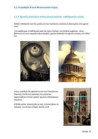 1.2. Ο αριθμός Φ στα Μεσαιωνικά κτίρια.

1.2.1 Χρυσές αναλογίες στους μεσαιωνικούς καθεδρικούς ναούς.
Πολλοί καθεδρικοί ναοί τον μεσαίωνα ήταν περίπλοκες κατασκευες βασισμένες στην χρυσή
τομή.
Για παράδειγμα, ο Καθεδρικός ναός του Αγίου Παύλου στο Λονδίνο εμφανίζει , όπως
βλέπουμε και στην παρακάτω φωτογραφίες, χρυσές αναλογίες και χρυσές σπείρες στον Θόλο
του.

Ακόμα, ο αριθμός Φ εμφανίζεται και στην Παναγία των

Παρισίων. Στη δυτική πρόσοψη της εκκλησίας
παρουσιάζεται έντονα η χρήση χρυσών ευθύγραμμων
τμημάτων.
Η δίπλα εικόνα παρουσιάζει το ναό, ο οποίος φέρει τα
τμήματα, των οποίων ο λόγος ισούται µε Φ.

ΣΕΛΙΔΑ 75

 