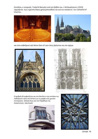 Επιπλέον, ο ιστορικός Frederik Macody Lund στο βιβλίο του « Ad Quadratum» (1919)
ισχυρίζεται πως ο χρυσός λόγος χρησιμοποιήθηκε και για την κατασευή του Cathedral of
Chartres .

και στον καθεδρικό ναό Notre Dam of Laon όπως φαίνεται και στο σχήμα.

Ο αριθμός Φ εμφανίζεται και στο Northern rose window του
καθεδρικού ναού στο Amiens με τη μορφή ενός χρυσού
πενταγώνου (δεξιά) όπως και στο Παράθυρο της
Αναγέννησης (αριστερά).

ΣΕΛΙΔΑ 76

 