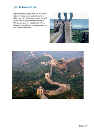 1.2.4 Το Σινικό Τοίχος.
Ο χρυσός λόγος εμφανίζεται και στο σινικό
τείχος το οποίο κατασκευάστηκε από το
τέλος του 14ου μέχρι και τις αρχές του 17ου
αιώνα κατά τη διάρκεια της δυναστείας
Μίνκγ , προκειμένου να προστατευθεί η
Κίνα από τις επιδρομές των μογγολικών και
των τουρκικών φυλών.

ΣΕΛΙΔΑ 79

 