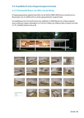 1.3. Ο αριθμός Φ στην σύγχρονη αρχιτεκτονική.
1.3.1 Farnsnorth House του Μies van de Roche.
Ο Γερμανοαμερικανός αρχιτέκτονας Μies van de Roche (1886-1969) έμεινε γνωστός για τις
δημιουργίες του σε πολλές από τις οποίες χρησιμοποίησε τη χρυσή τομή.
Για παράδειγμα στο Farnsnorth House που σχεδίασε το 1946 λέγεται ότι οι λόγοι ανάμεσα
στους γυάλινους τοίχους πλησιάζουν το ½ και ότι ο λόγος του πλάτους προς το μήκος του είναι
1:1,75 , δηλαδή περίπου ίσος με Φ.

ΣΕΛΙΔΑ 80

 