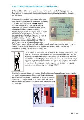 1.3.2 O Charles-Édouard Jeanneret (Le Corbusier).
Ο Charles-Édouard Jeanneret γνωστός και ως Le Corbusier ήταν Ελβετός αρχιτέκτονας,
διάσημος για τη συνεισφορά του σε αυτό που καλείται σήμερα μοντερνισμός ή πρώιμος
μοντερνισμός.
Ο Le Corbusier ήταν ένας από τους ισχυρότερους
υποστηρικτές της εφαρμογής της χρυσής αναλογίας
στην τέχνη και την αρχιτεκτονική και αρχικά
φαινόταν ότι ήταν αρνητικός σχετικά με την
εφαρμογή του χρυσού λόγου στην τέχνη ,όμως
αργότερα άλλαξε γνώμη καθώς μετά το 1927
άρχισε να χρησιμοποιεί την τεχνική αυτή. Η αγάπη
του
αργότερα για την χρυσή τομή τον έκανε να
επινοήσει ένα νέο σύστημα μέτρησης με βάση τη
σειρά Fibonacci , το Modulor . Το modulor
κατασκευάστηκε μεταξύ του 1943 και 1955 την
εποχή εκείνη που τα μαθηματικά ήταν πολύ
διαδεδομένα και που πίστευαν ότι έδιναν λύση σε όλο το σύμπαν υποτείνετε ότι ήταν η
ιδανική αναλόγια στον άνθρωπο η οποία μπορούσε να εφαρμοστεί στα πάντα, για
παράδειγμα στην αρχιτεκτονική και στη μηχανική.
Για να βγάλει τις διαστάσεις του modulor, o Le Corbusier, βασιζόμενος στο
έργο του Βιτρούβιου διαίρεσε το συνολικό ύψος ενός ανθρώπου, από τα
πόδια ως την παλάμη του σηκωμένου χεριού του, σε 2 ίσα μέρη στο ύψος
του αφαλού και αποδείχτηκε ότι το συνολικό ύψος διαιρείται σύμφωνα με
τη χρυσή τομή στο ύψος του καρπού του χεριού που κρέμεται (86:140). Ο
modulor man έχει παραμορφωμένα χέρια τα οποία τηρούν την χρυσή
αναλόγια και μοιάζει με την μασκότ της michelin.

Ο καλλιτέχνης υποστήριζε ότι το modulor θα έδινε λύση σε όλα τα πράγματα από το χερούλι
της τουαλέτας έως το μακρινό διάστημα. Έλεγε πως σε ένα
κόσμο μαζικής παράγωγης τα προϊόντα με modulor θα ήταν
τα ιδανικά. Η αναλόγια φαίνεται σε όλα τα έργα του ακόμα
και στα κτήρια που ηγήθηκε της κατασκευής, για παράδειγμα
στη villa stein.

ΣΕΛΙΔΑ 81

 