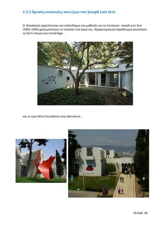 1.3.3 Χρυσές αναλογίες στο έργο του Joseph Luis Sert.

Ο Καταλανός αρχιτέκτονας και πολεοδόμος και μαθητής του Le Corbusier Joseph Luis Sert
(1902-1983) χρησιμοποίησε το modulor στα έργα του. Χαρακτηριστικό παράδειγμα αποτελούν
το Sert’s House στο Cambribge .

και το Joan Miro Foundation στην Barcelona .

ΣΕΛΙΔΑ 85

 