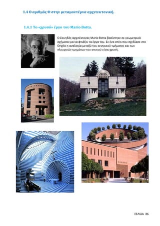 1.4 Ο αριθμός Φ στην μεταμοντέρνα αρχιτεκτονική.

1.4.1 Το «χρυσό» έργο του Μario Botta.
Ο Σουηδός αρχιτέκτονας Mario Botta βασίστηκε σε γεωμετρικά
σχήματα για να φτιάξει τα έργα του. Σε ένα σπίτι που σχεδίασε στο
Origlio η αναλογία μεταξύ του κεντρικού τμήματος και των
πλευρικών τμημάτων του σπιτιού είναι χρυσή.

ΣΕΛΙΔΑ 86

 