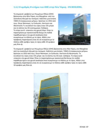 1.4.2 Ο αριθμός Φ κτήριο του ΟΗΕ στην Νέα Υόρκη - UN BUILDING.
Τα σημερινά γραφεία των Ηνωμένων Εθνών (ΟΗΕ)
βρίσκονται στην Νέα Υόρκη, στο Μανχάταν από την
ανατολική πλευρά του ποταμού. Καλύπτει μια έκταση
72843.4 τετραγωνικών μέτρων. Χρίστηκε το 1952 από
τους Oscar Niemeyer, Le Corbusier, Harrisonτ και
Abramovitz.Τ ο συνολικό του ύψος είναι 155 μέτρα
και το κόστος του 65 εκατομμύρια δολάρια.
Το κτίριο αυτό υπακούει στο χρυσό λόγο. Όταν το
παρατηρήσουμε προσεκτικά θα δούμε ότι πολλά
παράθυρα έχουν την χρυσή αναλογία όταν
συγκρίνουμε το πλάτος με το ύψος. Αλλά η πιο
προφανής παρατήρηση είναι ότι αν συγκρίνουμε το
πλάτος κάθε ορόφου προς το ύψος κάθε 10 οροφών
μας δίνει φ.
Τα σημερινά γραφεία των Ηνωμένων Εθνών (ΟΗΕ) βρίσκονται στην Νέα Υόρκη, στο Μανχάταν
από την ανατολική πλευρά του ποταμού. Καλύπτει μια έκταση 72843.4 τετραγωνικών μέτρων.
Χρίστηκε το 1952 από τους Oscar Niemeyer, Le Corbusier, Harrisonτ & Abramovitz. Το
συνολικό του ύψος είναι 155 μέτρα και το κόστος του 65 εκατ. Δολάρια. Το κτίριο αυτό
υπακούει στο χρυσό λόγο. Όταν το παρατηρήσουμε προσεκτικά θα δούμε ότι πολλά
παράθυρα έχουν την χρυσή αναλογία όταν συγκρίνουμε το πλάτος με το ύψος. Αλλά η πιο
προφανής παρατήρηση είναι ότι αν συγκρίνουμε το πλάτος κάθε ορόφου προς το ύψος κάθε
10 οροφών μας δίνει φ.

ΣΕΛΙΔΑ 87

 