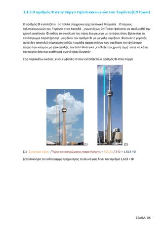 1.4.3 Ο αριθμός Φ στον πύργο τηλεπικοινωνιών του Τορόντο(CN Tower)
Ο αριθμός Φ εντοπίζεται σε πολλά σύγχρονα αρχιτεκτονικά θαύματα . Ο πύργος
τηλεπικοινωνιών του Τορόντο στον Καναδά , γνωστός ως CΝ Tower φαίνεται να ακολουθεί την
χρυσή αναλογία Φ καθώς το συνολικό του ύψος διαιρεμένο με το ύψος όπου βρίσκεται το
κατάστρωμα παρατήρησης μας δίνει τον αριθμό Φ με μεγάλη ακρίβεια. Φυσικά το γεγονός
αυτό δεν αποτελεί σύμπτωση καθώς η ομάδα αρχιτεκτόνων που σχεδίασε τον ψηλότερο
πύργο του κόσμου με επικεφαλής τον John Andrews ,επέλεξε την χρυσή τομή ώστε να κάνει
τον πύργο όσο πιο αισθητικά σωστό ήταν δυνατόν
Στις παρακάτω εικόνες είναι εμφανές το που εντοπίζεται ο αριθμός Φ στον πύργο

(1)

(2)

(1) Συνολικό ύψος / Ύψος καταστρώματος παρατήρησης = 553,33 / 342 = 1.618 =Φ
(2) Ολόκληρο το ευθύγραμμο τμήμα προς το λευκό μας δίνει τον αριθμό 1,618 = Φ

ΣΕΛΙΔΑ 88

 