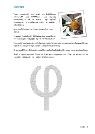 EΙΣΑΓΩΓΗ
Έχετε αναρωτηθεί ποτέ γιατί στο ξεφύλλισμα
<<Μ’ΑΓΑΠΑ- ΔΕΝ Μ’ΑΓΑΠΑ>>
μία κίτρινης
μαργαρίτας το ότι ΣΕ ΑΓΑΠΑ
έχει σχεδόν
εξασφαλιστεί ή τουλάχιστον παίζει με μεγάλες
πιθανότητες;
Αυτό συμβαίνει γιατί οι κίτρινες μαργαρίτες έχουν 21
φύλλα.
Το να έχει ένα άνθος 21 φύλλα δεν είναι ασυνήθιστο.
Δεν είναι τυχαία τα όμορφα σχέδια των λουλουδιών.
Υποστηρίζεται σήμερα, ότι ο Πυθαγόρας παρατήρησε ότι τα φυτά και τα ζώα δεν μεγαλώνουν
τυχαία, αλλά σύμφωνα με ακριβείς μαθηματικούς κανόνες.
Οι αρχαίοι Έλληνες βρήκαν ότι τα σχέδια των λουλουδιών βασίζονται σε γεωμετρική αναλογία.
Αυτή η χρυσή αναλογία θεωρείται θεϊκή και η εφαρμογή της οδηγεί σε κατασκευές με
«άριστα», «αρμονικά» και «ωραία» αποτελέσματα.

ΣΕΛΙΔΑ

8

 