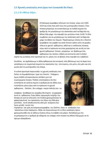 2.1 Χρυσές αναλογίες στα έργα του Leonardo Da Vinci.
2.1.1 Η «Μόνα Λίζα» .

Ο διάσημος ζωγράφος τελείωσε τον πίνακα γύρω στο 15031519 και είναι ένας από τους πιο μυστηριώδες πίνακες. Στον
πίνακα μπορούμε να συναντήσουμε σε πολλά σημεία τον
αριθμό φ. Αν μετρήσουμε την απόσταση από τα δάχτυλα της
Μόνα Λίζα μέχρι την κορυφή του μετώπου είναι 1,618 .Το ίδιο
συμβαίνει και αν μετρήσουμε την απόσταση από τα δάχτυλα
μέχρι την βάση του λαιμού. Παρατηρούμε επίσης ότι ο Davinci
ζωγράφισε την μορφή της κατά τέτοιον τρόπο ώστε να χωράει
τέλεια σε χρυσό ορθογώνιο, αλλά και ο υπόλοιπος πίνακας
γύρω από το πρόσωπο να είναι χωρισμένος και αυτός σε ένα
χρυσό ορθογώνιο. Επίσης μπορούµε να βγάλουµε ένα
ορθογώνιο του οποίου η βάση να εκτείνεται από το δεξιό
καρπό της γυναίκας στον αριστερό και το µήκος του να φτάνει στην κορυφή του κεφαλιού.
Επιπλέον, αν σχεδιάσουμε κι άλλα ορθογώνια στο κεντρικό, τότε βλέπουμε πως τα άκρα τους
καταλήγουν σε σημαντικά σημεία του προσώπου της : στο πιγούνι, στη µύτη, στο µάτι και στη
γωνία από το µυστηριώδες της στόµα .
Η εικόνα αριστερά παρουσιάζει τις χρυσές αναλογίες που
διέπει το δημοφιλέστερο έργο του Davinci. Υπάρχουν
όμως πολλές αντικρουόμενες απόψεις για τον
συγκεκριμένο πίνακα. Πολλοί υποστηρίζουν ότι δεν
εντοπίζεται σε κανένα σημείο ο αριθμός φ ενώ άλλοι πως
εντοπίζεται μόνο γύρω από το πρόσωπο το χρυσό
ορθογώνιο. . Ωστόσο , δεν υπάρχει καμία ένδειξη που να
αναφέρει ξεκάθαρα που ακριβώς θα έπρεπε να χαραχτεί
αυτό το ορθογώνιο. Ένας άλλος ισχυρισμός στηρίζει την
άποψη ότι για να τελειώσει τον πίνακα χρησιμοποίησε τα
χαρακτηριστικά του προσώπου του λόγω της έλλειψης
μοντέλου. Αυτό αποδεικνύεται από μία σύγκριση που
έγινε μεταξύ αυτού του
πορτρέτου και μίας αυτοπροσωπογραφίας του DaVinci, όπου οι αναλογίες των
προσώπων είναι παρόμοιες. Αξίζει να σημειώσουμε ότι οι ίδιες αναλογίες έχουν
χρησιμοποιηθεί και σε άλλους πίνακες όπως το κεφάλι ενώ γέρου. Καταλήγουμε στο
συμπέρασμα ότι ο αριθμός φ ενδέχεται να υπάρχει στον πίνακα της Μόνα Λίζα χωρίς να το
έχουμε εξακριβώσει.

ΣΕΛΙΔΑ 90

 