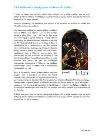 2.1.5. Η «Μαντόνα των βράχων» του Leonardo Da Vinci.
O λόγος του ύψους προς το πλάτος πίνακα είναι περίπου 1,64, ο οποίος συγκλίνει προς το χρυσό
αριθμό φ. Επίσης, κάποιοι υποστήριξαν πως μέσα στον πίνακα γύρω από τη φιγούρα της Μαντόνας
σχηματίζεται ένα χρυσό τρίγωνο .
Υπάρχουν δύο εκδοχές της «Μαντόνας των Βράχων» η μία βρίσκεται στο Λούβρο και η άλλη στην
Εθνική Πινακοθήκη του Λονδίνου.
Στον πίνακα που εκτίθεται στο Λούβρο ο λόγος του ύψους
προς το πλάτος είναι περίπου 1,64 και στο δεύτερο
πίνακα ο ίδιος λόγος είναι 1,58. Και οι δύο λόγοι
συγκλίνουν προς το χρυσό αριθμό φ. Επίσης, κάποιοι
υποστήριξαν πως μέσα στον πίνακα γύρω από τη φιγούρα
της Μαντόνας σχηματίζεται ένα χρυσό τρίγωνο .Όμως η
χρονολόγηση και η αυθεντικότητα των δύο πινάκων
έφερε κάποιους ισχυρισμούς για την ύπαρξη του Χρυσού
Λόγου. Ειδικοί οι οποίοι μελέτησαν τους δύο πίνακες,
ισχυρίζονται πως η Μαντόνα του Λούβρου έχει
ολοκληρωθεί από τον Λεονάρντο, σε αντίθεση με την
Μαντόνα στην Εθνική Πινακοθήκη του Λονδίνου η οποία
θεωρείται πως μπορεί να ήταν μια «συλλογική
προσπάθεια». Επιπρόσθετα η Μαντόνα του Λούβρου
τελειοποιήθηκε μεταξύ του 1483 - 1486, η Μαντόνα στο
Λονδίνο γύρω στο 1506.
Αυτές οι ημερομηνίες μπορεί να έχουν κάποια ιδιαίτερη
σημασία διότι ο Λεονάρντο συνάντησε τον Λούκα
Πατσιόλι, ιταλό μαθηματικό από τον οποίο διδάχτηκε τη
χρυσή αναλογία πρώτη φορά το 1496. Αυτό σημαίνει πως η πρώτη εκδοχή της Μαντόνας των Βράχων
ολοκληρώθηκε 10 χρόνια προτού ο Λεονάρντο γνωρίσει από έγκυρη πηγή την «Θεία Αναλογία». Ο
ισχυρισμός ότι ο Λεονάρντο χρησιμοποίησε το Χρυσό Λόγο στη «Μαντόνα των Βράχων» εκφράζει την
πεποίθηση ότι ο καλλιτέχνης υιοθέτησε αυτή την αναλογία πριν ακόμα ξεκινήσει τη συνεργασία του με
τον Πατσιόλι.
O λόγος του ύψους προς το πλάτος πίνακα είναι περίπου 1,64, ο οποίος συγκλίνει προς το χρυσό
αριθμό φ. Επίσης, κάποιοι υποστήριξαν πως μέσα στον πίνακα γύρω από τη φιγούρα της Μαντόνας
σχηματίζεται ένα χρυσό τρίγωνο .

ΣΕΛΙΔΑ 94

 