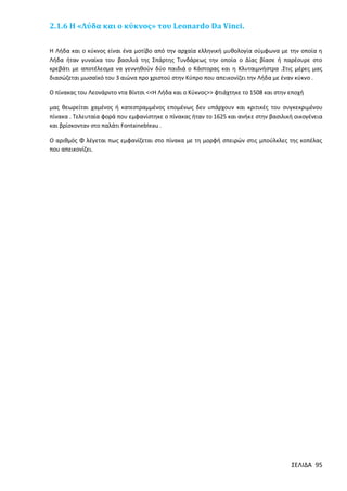 2.1.6 Η «Λύδα και ο κύκνος» του Leonardo Da Vinci.
Η Λήδα και ο κύκνος είναι ένα μοτίβο από την αρχαία ελληνική μυθολογία σύμφωνα με την οποία η
Λήδα ήταν γυναίκα του βασιλιά της Σπάρτης Τυνδάρεως την οποία ο Δίας βίασε ή παρέσυρε στο
κρεβάτι με αποτέλεσμα να γεννηθούν δύο παιδιά ο Κάστορας και η Κλυταιμνήστρα .Στις μέρες μας
διασώζεται μωσαϊκό του 3 αιώνα προ χριστού στην Κύπρο που απεικονίζει την Λήδα με έναν κύκνο .
Ο πίνακας του Λεονάρντο ντα Βίντσι <<Η Λήδα και ο Κύκνος>> φτιάχτηκε το 1508 και στην εποχή
μας θεωρείται χαμένος ή κατεστραμμένος επομένως δεν υπάρχουν και κριτικές του συγκεκριμένου
πίνακα . Τελευταία φορά που εμφανίστηκε ο πίνακας ήταν το 1625 και ανήκε στην βασιλική οικογένεια
και βρίσκονταν στο παλάτι Fontainebleau .
Ο αριθμός Φ λέγεται πως εμφανίζεται στο πίνακα με τη μορφή σπειρών στις μπούλκλες της κοπέλας
που απεικονίζει.

ΣΕΛΙΔΑ 95

 