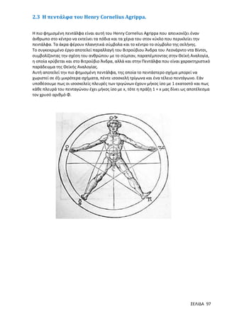 2.3 Η πεντάλφα του Henry Cornelius Agrippa.
Η πιο φημισμένη πεντάλφα είναι αυτή του Henry Cornelius Agrippa που απεικονίζει έναν
άνθρωπο στο κέντρο να εκτείνει τα πόδια και τα χέρια του στον κύκλο που περικλείει την
πεντάλφα. Τα άκρα φέρουν πλανητικά σύμβολα και το κέντρο το σύμβολο της σελήνης.
Το συγκεκριμένο έργο αποτελεί παραλλαγή του Βιτρούβιου Άνδρα του Λεονάρντο ντα Βίντσι,
συμβολίζοντας την σχέση του ανθρώπου με το σύμπαν, παραπέμποντας στην Θεϊκή Αναλογία,
η οποία κρύβεται και στο Βιτρούβιο Άνδρα, αλλά και στην Πεντάλφα που είναι χαρακτηριστικό
παράδειγμα της Θεϊκής Αναλογίας.
Αυτή αποτελεί την πιο φημισμένη πεντάλφα, της οποία το πεντάστερο σχήμα μπορεί να
χωριστεί σε έξι μικρότερα σχήματα, πέντε ισοσκελή τρίγωνα και ένα τέλειο πεντάγωνο. Εάν
υποθέσουμε πως οι ισοσκελείς πλευρές των τριγώνων έχουν μήκος ίσο με 1 εκατοστό και πως
κάθε πλευρά του πενταγώνου έχει μήκος ίσο με x, τότε η πράξη 1 + x μας δίνει ως αποτέλεσμα
τον χρυσό αριθμό Φ.

ΣΕΛΙΔΑ 97

 