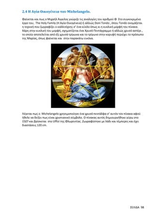 2.4 H Αγία Οικογένεια του Michelangelo.
Φαίνεται και πως ο Μιχαήλ Άγγελος γνώριζε τις αναλογίες του αριθμού Φ Στο συγκεκριμένο
έργο του, The Holy Family (H Αγία Οικογένεια) ή αλλιώς Doni Tondo , όπου Tondo ονομάζεται
η τεχνική που ζωγραφίζει ο καλλιτέχνης σ’ ένα κύκλο όπως κι η κυκλική μορφή του πίνακα.
Χάρη στην κυκλική του μορφή, σχηματίζεται ένα Χρυσό Πεντάγραμμο ή αλλιώς χρυσό αστέρι ,
το οποίο αποτελείται από έξι χρυσά τρίγωνα και το τρίγωνο στην κορυφή περιέχει το πρόσωπο
της Μαρίας, όπως φαίνεται και στην παρακάτω εικόνα.

Λέγεται πως ο Michelangelo χρησιμοποίησε ένα χρυσό πεντάλφα σ’ αυτόν τον πίνακα αφού
ήθελε να δείξει πως είναι χριστιανικό σύμβολο. Ο πίνακας αυτός δημιουργήθηκε γύρω στο
1507 και βρίσκεται στο Uffizi της Φλωρεντίας .Ζωγραφίστηκε με λάδι και τέμπερες και έχει
διαστάσεις 120 cm.

ΣΕΛΙΔΑ 98

 