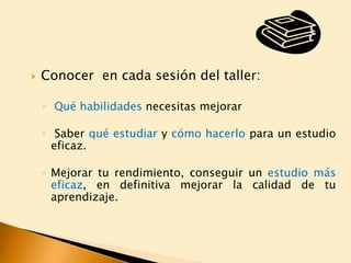 

Conocer en cada sesión del taller:
◦ Qué habilidades necesitas mejorar

◦ Saber qué estudiar y cómo hacerlo para un estudio
eficaz.
◦ Mejorar tu rendimiento, conseguir un estudio más
eficaz, en definitiva mejorar la calidad de tu
aprendizaje.

 