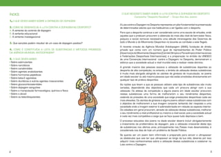 ÍNDICE

O QUE NECESSITO SABER SOBRE A LUTA CONTRA A DOPAGEM NO DESPORTO
Campanha “Desporto Saudável” – Grupo Alvo dos Jovens

1. O QUE DEVES SABER SOBRE A DEFINIÇÃO DE DOPAGEM
2. COMO SE DESENVOLVE A LUTA CONTRA A DOPAGEM NO DESPORTO?
A. A vertente do controlo de dopagem
B. A vertente educacional
C. A vertente investigacional
3. Que sanções podem resultar de um caso de dopagem positivo?
4. COMO É CONSTITUÍDA A LISTA DE SUBSTÂNCIAS E MÉTODOS PROIBIDOS
DA AGÊNCIA MUNDIAL ANTIDOPAGEM?
5. O QUE DEVES SABER:
• Sobre estimulantes
• Sobre narcóticos
• Sobre canabinóides
• Sobre agentes anabolizantes
• Sobre hormonas peptídicas
• Sobre beta-2 agonistas
• Sobre diuréticos e outros agentes mascarantes
• Sobre glucocorticosteróides
• Sobre dopagem sanguínea
• Sobre a manipulação farmacológica, química e física
• Sobre o álcool
• Sobre os beta-bloqueantes

A Luta contra a Dopagem no Desporto representa um pilar fundamental na preservação
de determinados valores que nos habituámos a ver ligados com o desporto.
Para que o desporto continue a ser considerado como uma escola de virtudes, onde
aqueles que o praticam procurem a obtenção do mais alto nível de bem-estar físico,
psíquico e social, torna-se necessária uma atitude intransigente dos Governos de
todo o Mundo e do Movimento Desportivo no tocante ao combate a este flagelo.
A recente criação da Agência Mundial Antidopagem (AMA), fundação de direito
privado que conta com um número igual de representantes do Poder Público
(Governos) e do Movimento Desportivo (Comité Olímpico e Paraolímpico Internacionais
e Federações Desportivas Internacionais), e a preparação no âmbito da UNESCO
de uma Convenção Internacional contra a Dopagem no Desporto, demonstram o
esforço que a sociedade actual a nível mundial está a realizar neste domínio.
A grande maioria das pessoas associa a utilização de substâncias dopantes ao
desporto de alta competição, no entanto, o âmbito de utilização destas substâncias
é muito mais alargado atingindo os utentes de ginásios de musculação, os jovens
em idade escolar ou até mesmo pessoas que não estão envolvidas directamente em
qualquer tipo de prática desportiva.
As razões que levam a que as pessoas utilizem este tipo de substâncias são muito
variadas, dependendo dos objectivos que cada um procura atingir com a sua
utilização. Os atletas de competição e alguns jovens em idade escolar procuram
nestas substâncias uma forma de melhorarem o seu rendimento desportivo,
cedendo às pressões de uma sociedade que exige prestações desportivas cada vez
mais elevadas. Os utentes de ginásios e alguns jovens utilizam estas substâncias com
o objectivo de melhorarem a sua imagem corporal, tentando dar resposta a uma
sociedade onde a imagem exterior é sobrevalorizada em relação ao aspecto interior.
Os cidadãos em geral procuram, através da utilização destas substâncias, melhorar
o seu rendimento a nível profissional ou mesmo a nível social, pois a sociedade actual
é cada vez mais competitiva e exige que se faça quase tudo depressa e bem.
O processo educativo dos jovens na idade escolar deverá incluir obrigatoriamente
o tratamento da problemática da dopagem, pois a utilização crescente deste tipo
de substâncias nos últimos anos, principalmente nos Países mais desenvolvidos, é
considerada nos dias de hoje um problema de Saúde Pública.
Se queres ser um jovem bem informado e preparado para vencer e ultrapassar
os obstáculos que vais ter que ultrapassar ao longo da tua vida, deverás por isso
adquirir mais conhecimentos sobre a utilização destas substâncias e colaborar na
Luta contra a Dopagem.

2

3

 