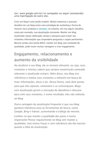 (ex: www.google.com.br) no navegador ou seguir (acessando)
uma hiperligação de outro site.
Criar um blog é uma tarefa simples. Muitas empresas e pessoas
decidem ter um blog como uma estratégia de marketing e forma de
mostrar seus produtos e serviços, no entanto, ele traz alguns desafios,
como por exemplo, sua atualização constante. Manter um blog
atualizado requer dedicação, tempo e pesquisa para trazer aos
visitantes informações que respondem perguntas e sejam pertinentes.
Mesmo sendo uma tarefa difícil, manter um blog com conteúdo de
qualidade, pode trazer muitas vantagens e criar engajamento.
Engajamento, relacionamento e
aumento da visibilidade
Ao atualizar o seu blog, ele se tornará relevante, ou seja, seus
visitantes e clientes sabem que sempre encontrarão conteúdo
relevante e atualizado sempre. Além disso, seu blog vira
referência e motiva seus visitantes a voltarem em busca de
mais informações, dicas e etc. Dessa forma, você abre portas
para que eles opinem, comentem e se comuniquem. Blogs
sem atualização geram a sensação de abandono e descaso
para com seus visitantes, e como resultado, eles não voltarão
ao blog.
Outra vantagem da atualização frequente é que seu blog
ganhará relevância para as ferramentas de busca, como
Google, Bing e Yahoo!, aumentando o tráfego do mesmo.
Lembre-se que manter a qualidade dos posts é muito
importante! Postar regularmente no blog sem manter a
qualidade, com textos fracos e sem relevância são tão nocivos
quanto a falta de atualização.
 