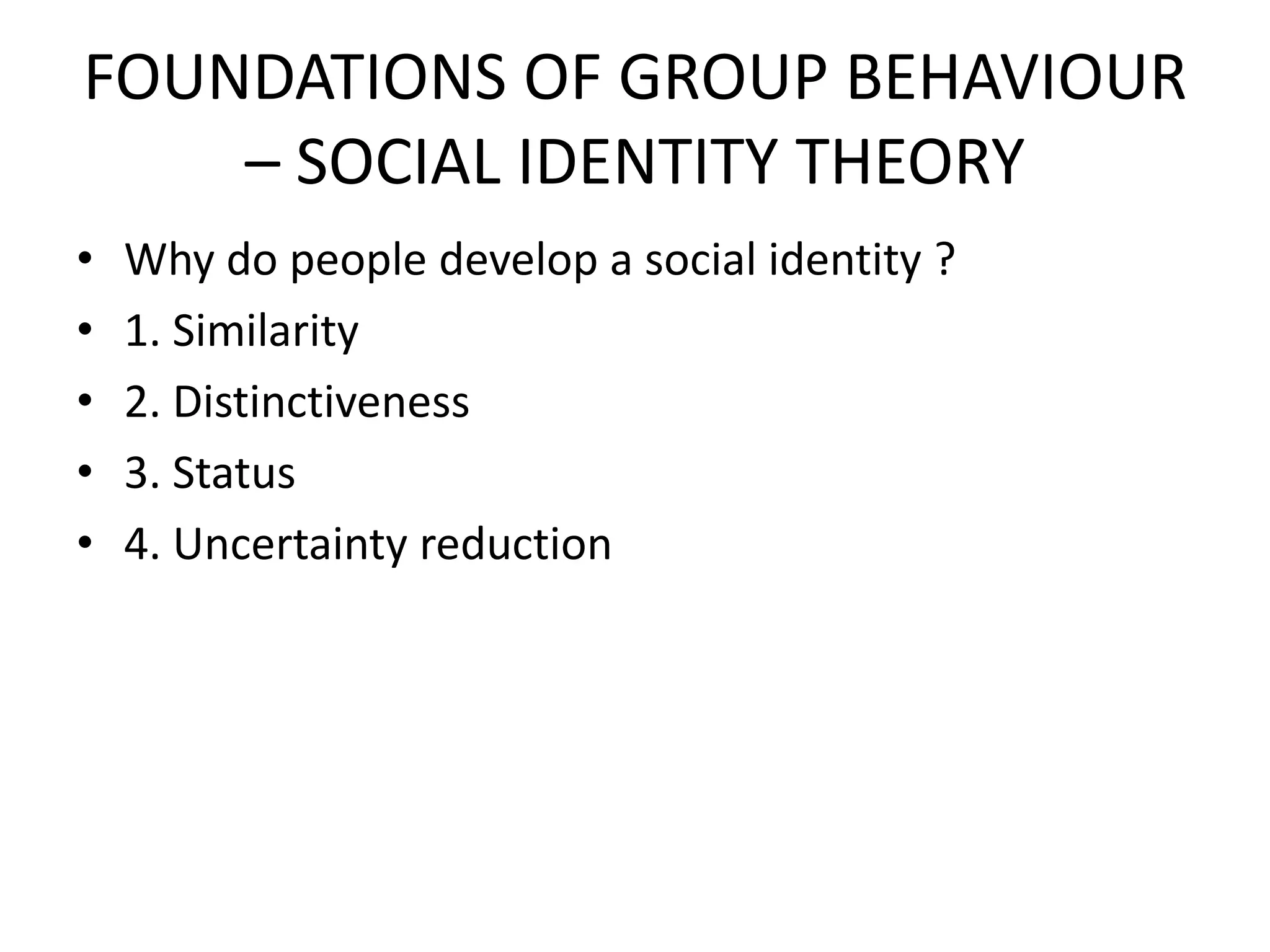 FOUNDATIONS OF GROUP BEHAVIOUR
– SOCIAL IDENTITY THEORY
• Why do people develop a social identity ?
• 1. Similarity
• 2. Distinctiveness
• 3. Status
• 4. Uncertainty reduction
 