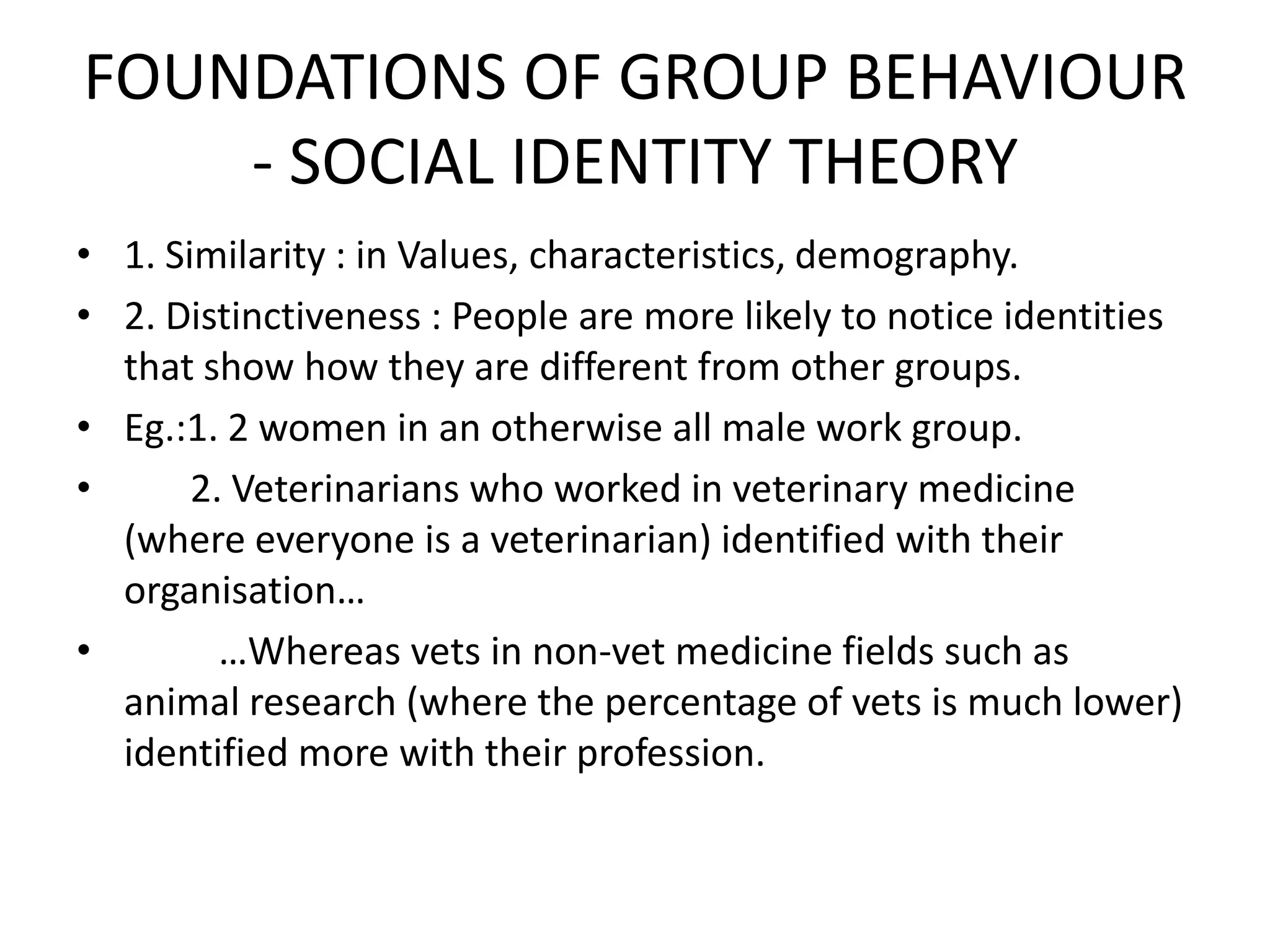 FOUNDATIONS OF GROUP BEHAVIOUR
- SOCIAL IDENTITY THEORY
• 1. Similarity : in Values, characteristics, demography.
• 2. Distinctiveness : People are more likely to notice identities
that show how they are different from other groups.
• Eg.:1. 2 women in an otherwise all male work group.
• 2. Veterinarians who worked in veterinary medicine
(where everyone is a veterinarian) identified with their
organisation…
• …Whereas vets in non-vet medicine fields such as
animal research (where the percentage of vets is much lower)
identified more with their profession.
 