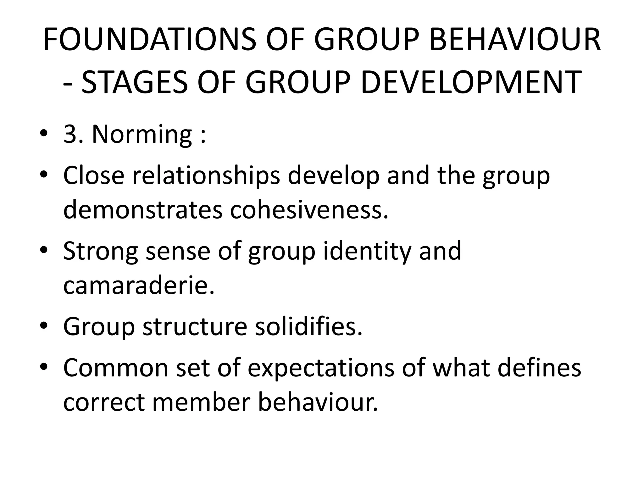 FOUNDATIONS OF GROUP BEHAVIOUR
- STAGES OF GROUP DEVELOPMENT
• 3. Norming :
• Close relationships develop and the group
demonstrates cohesiveness.
• Strong sense of group identity and
camaraderie.
• Group structure solidifies.
• Common set of expectations of what defines
correct member behaviour.
 