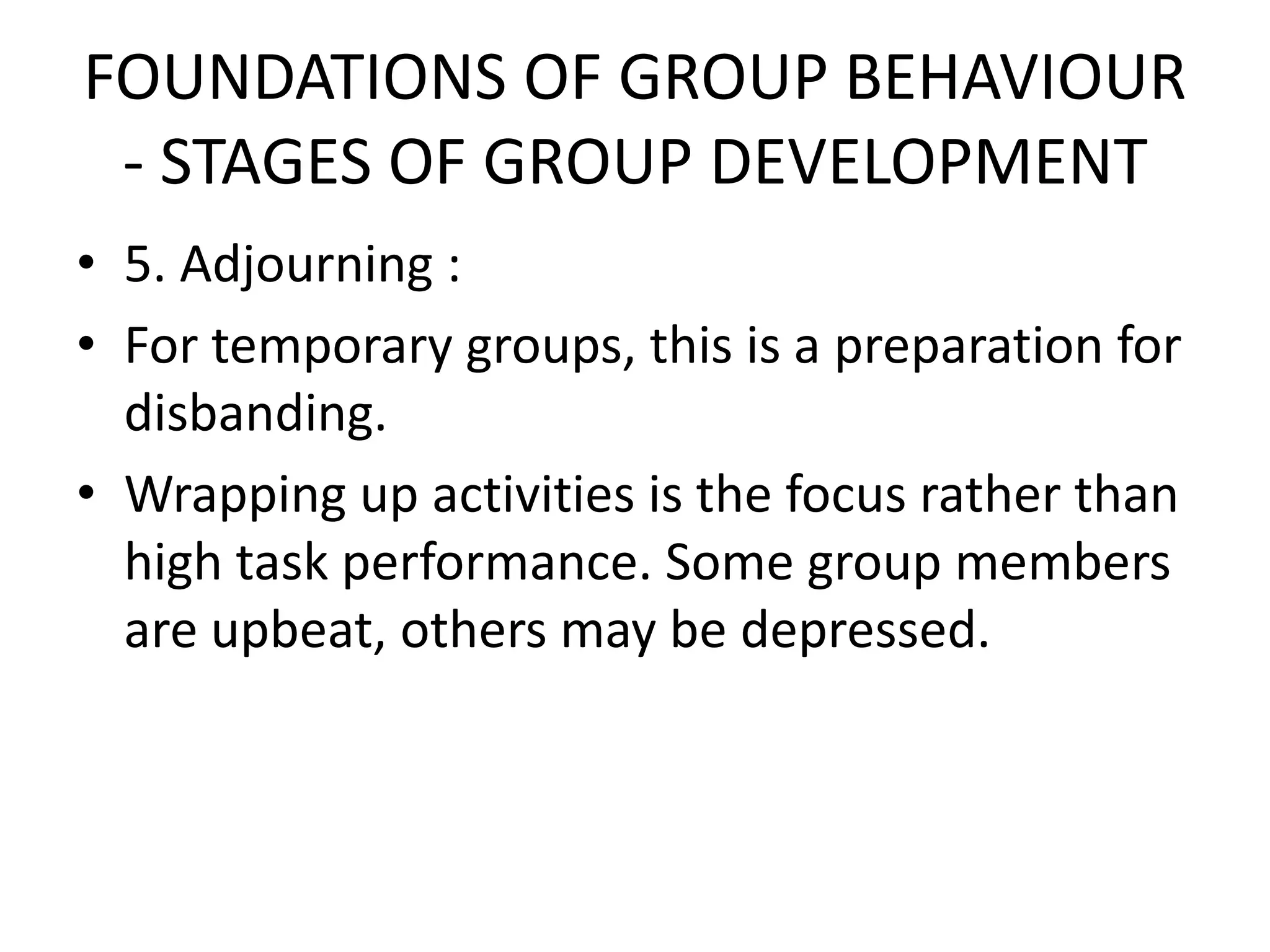 FOUNDATIONS OF GROUP BEHAVIOUR
- STAGES OF GROUP DEVELOPMENT
• 5. Adjourning :
• For temporary groups, this is a preparation for
disbanding.
• Wrapping up activities is the focus rather than
high task performance. Some group members
are upbeat, others may be depressed.
 