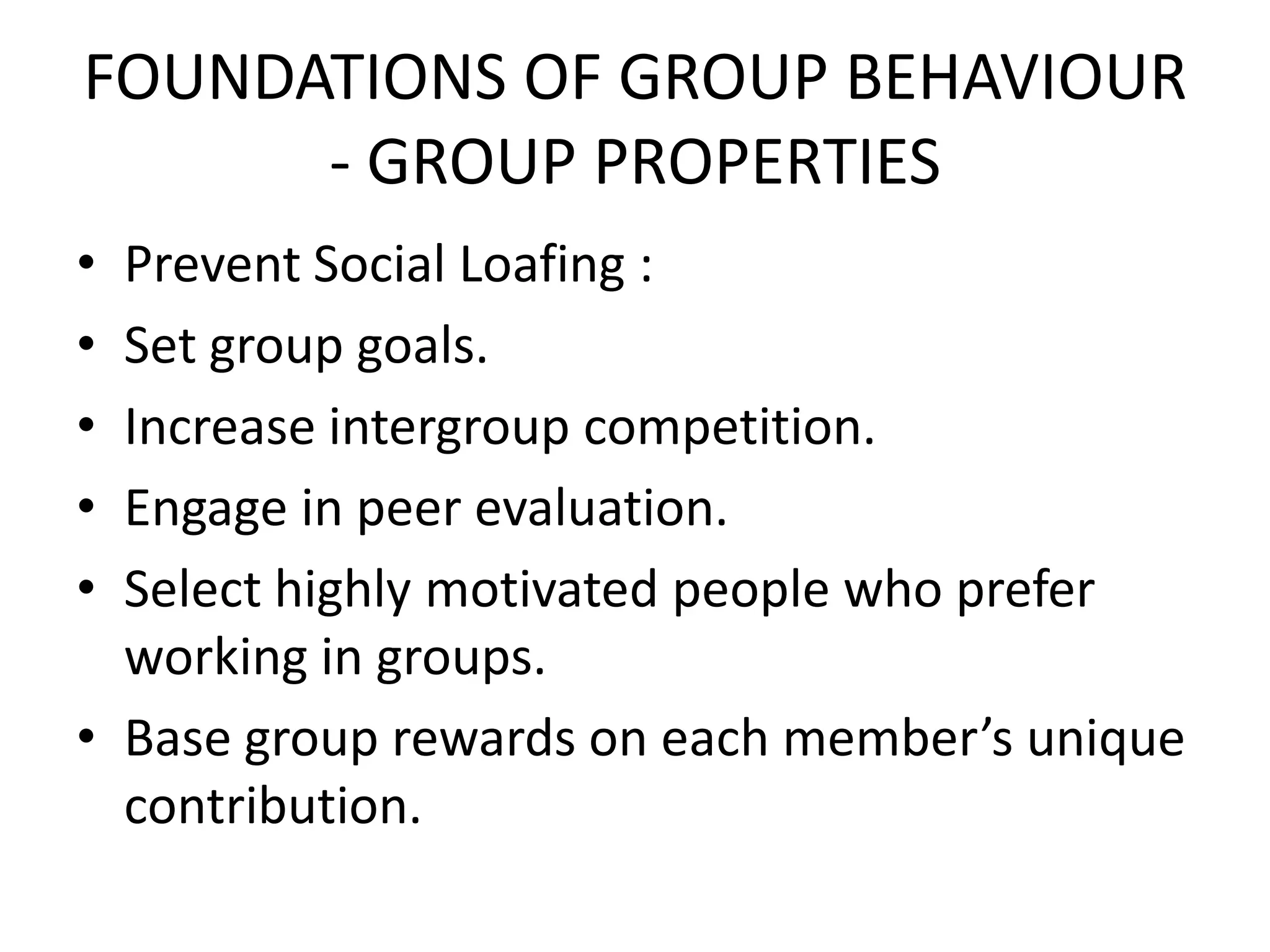 FOUNDATIONS OF GROUP BEHAVIOUR
- GROUP PROPERTIES
• Prevent Social Loafing :
• Set group goals.
• Increase intergroup competition.
• Engage in peer evaluation.
• Select highly motivated people who prefer
working in groups.
• Base group rewards on each member’s unique
contribution.
 