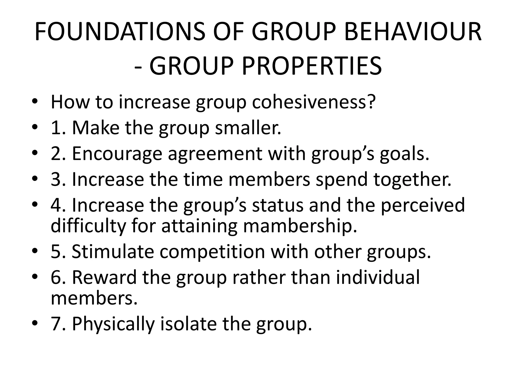 FOUNDATIONS OF GROUP BEHAVIOUR
- GROUP PROPERTIES
• How to increase group cohesiveness?
• 1. Make the group smaller.
• 2. Encourage agreement with group’s goals.
• 3. Increase the time members spend together.
• 4. Increase the group’s status and the perceived
difficulty for attaining mambership.
• 5. Stimulate competition with other groups.
• 6. Reward the group rather than individual
members.
• 7. Physically isolate the group.
 
