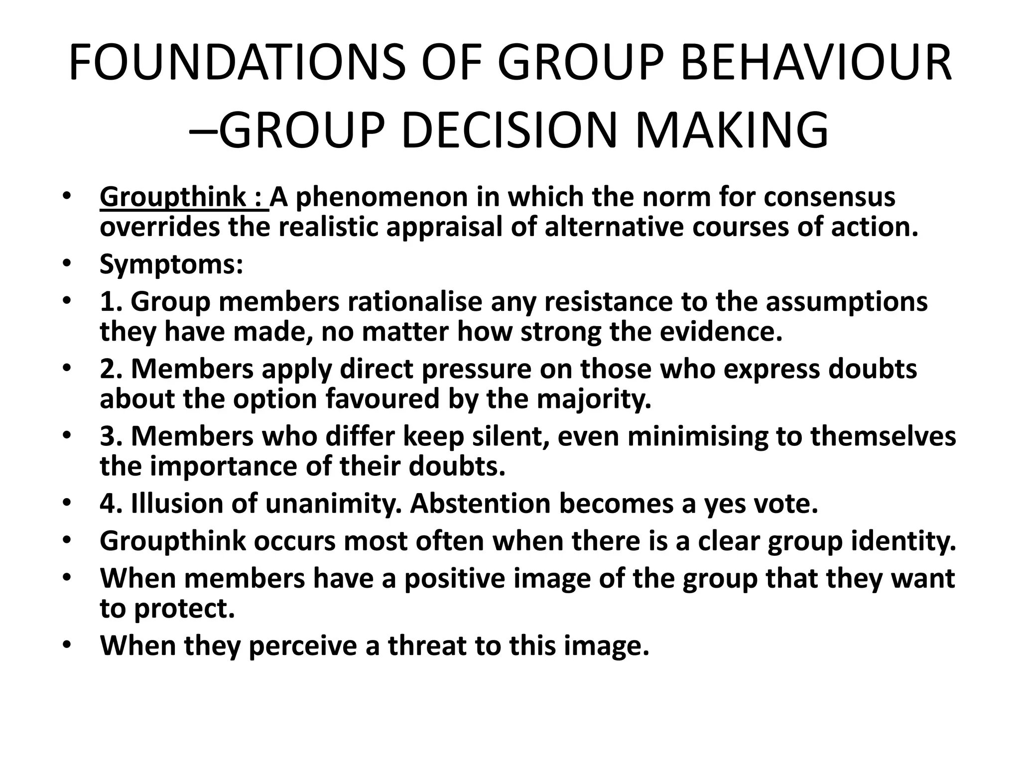 FOUNDATIONS OF GROUP BEHAVIOUR
–GROUP DECISION MAKING
• Groupthink : A phenomenon in which the norm for consensus
overrides the realistic appraisal of alternative courses of action.
• Symptoms:
• 1. Group members rationalise any resistance to the assumptions
they have made, no matter how strong the evidence.
• 2. Members apply direct pressure on those who express doubts
about the option favoured by the majority.
• 3. Members who differ keep silent, even minimising to themselves
the importance of their doubts.
• 4. Illusion of unanimity. Abstention becomes a yes vote.
• Groupthink occurs most often when there is a clear group identity.
• When members have a positive image of the group that they want
to protect.
• When they perceive a threat to this image.
 