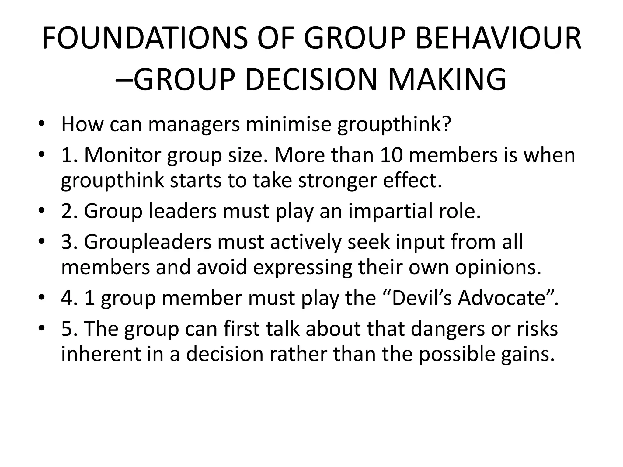 FOUNDATIONS OF GROUP BEHAVIOUR
–GROUP DECISION MAKING
• How can managers minimise groupthink?
• 1. Monitor group size. More than 10 members is when
groupthink starts to take stronger effect.
• 2. Group leaders must play an impartial role.
• 3. Groupleaders must actively seek input from all
members and avoid expressing their own opinions.
• 4. 1 group member must play the “Devil’s Advocate”.
• 5. The group can first talk about that dangers or risks
inherent in a decision rather than the possible gains.
 